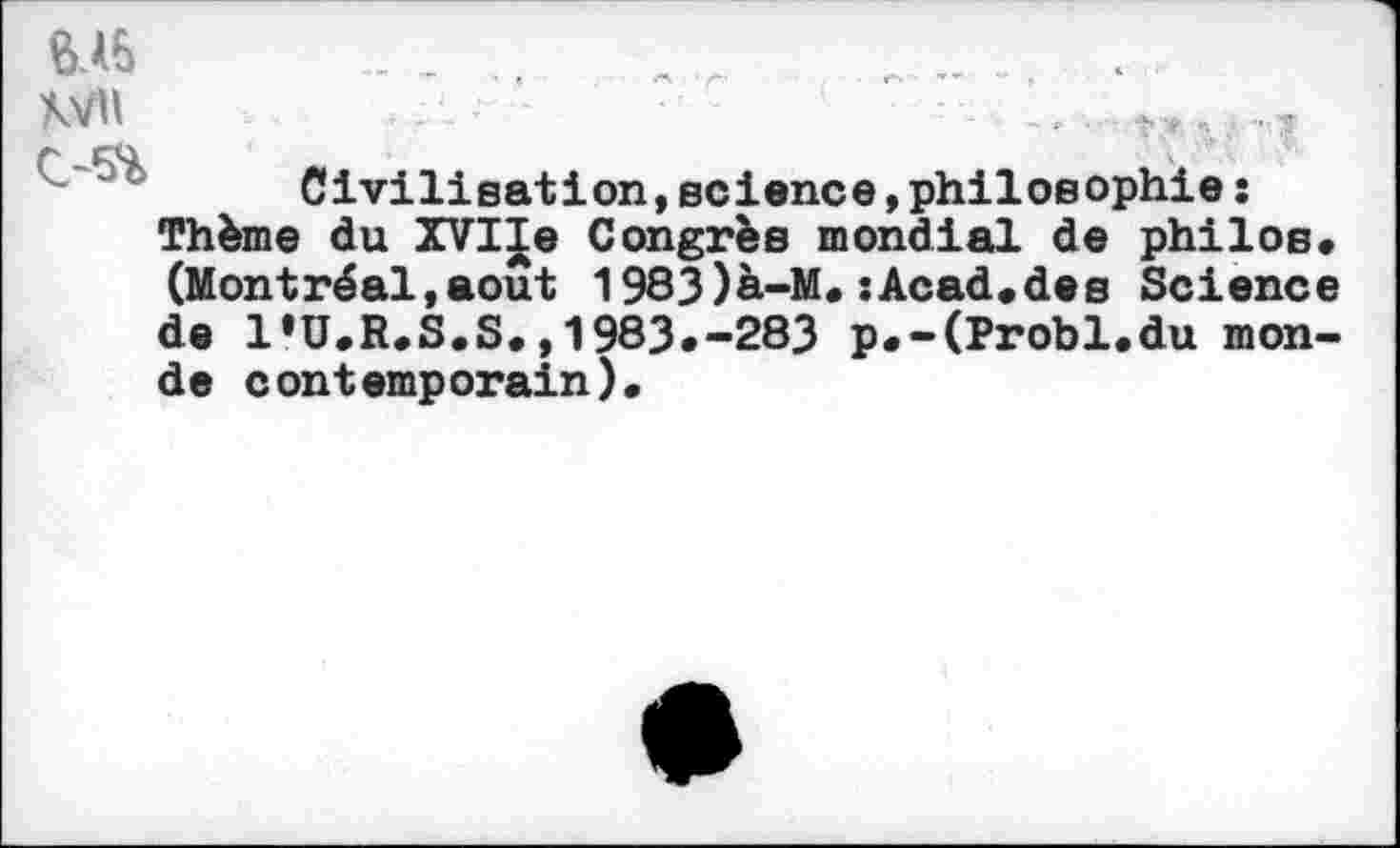 ﻿&I5
Civilisation,science,philosophie : Thème du XVIIe Congrès mondial de philos. (Montréal,août 1983)à-M.sAcad.des Science de l'U.R.S.S.,1983.-283 p.-(Probl.du monde contemporain).